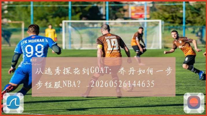 从选秀探花到GOAT：乔丹如何一步步征服NBA？_20260526144635