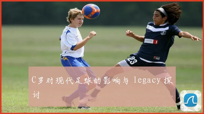 C罗对现代足球的影响与 legacy 探讨