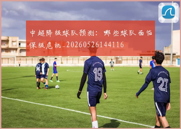 中超降级球队预测：哪些球队面临保级危机_20260526144116