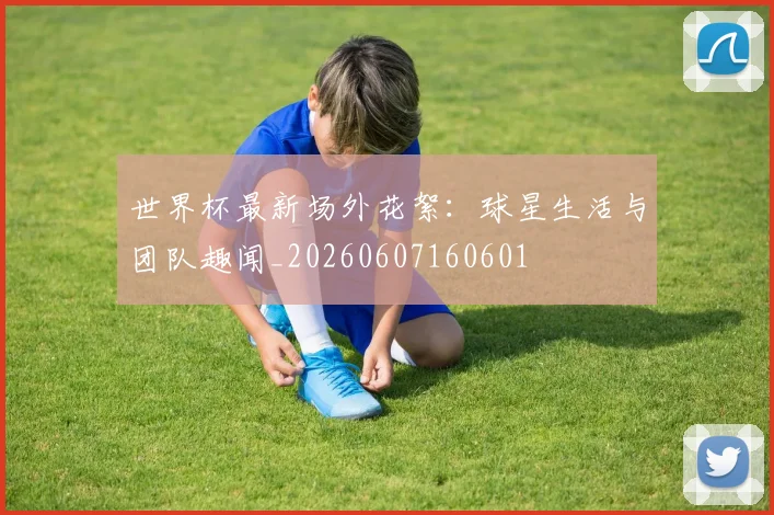 世界杯最新场外花絮:球星生活与团队趣闻_20260607160601