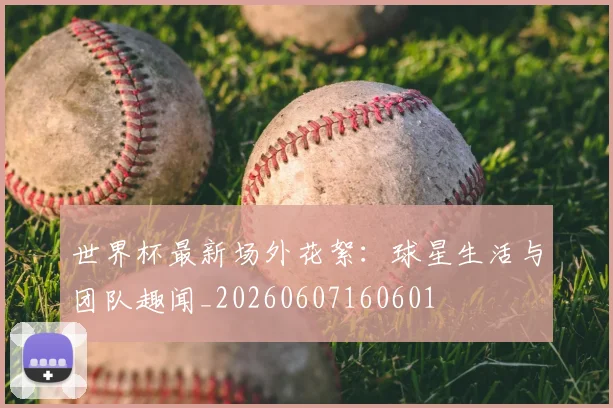 世界杯最新场外花絮：球星生活与团队趣闻_20260607160601