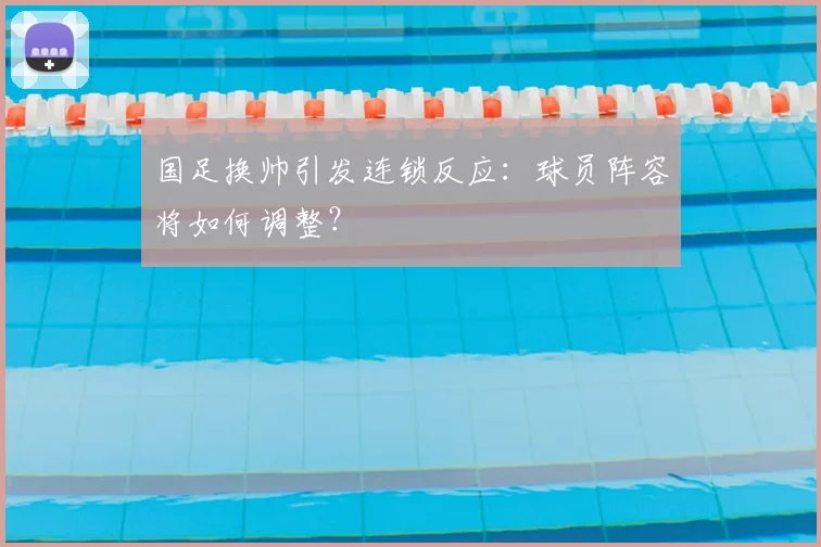 国足换帅引发连锁反应：球员阵容将如何调整？